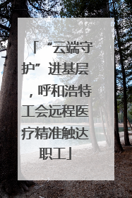 “云端守护”进基层，呼和浩特工会远程医疗精准触达职工