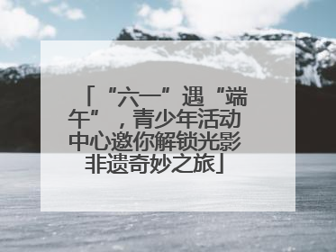 “六一”遇“端午”，青少年活动中心邀你解锁光影非遗奇妙之旅
