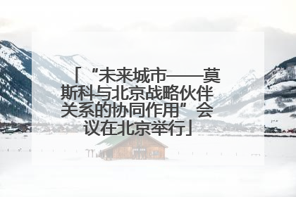 “未来城市——莫斯科与北京战略伙伴关系的协同作用”会议在北京举行