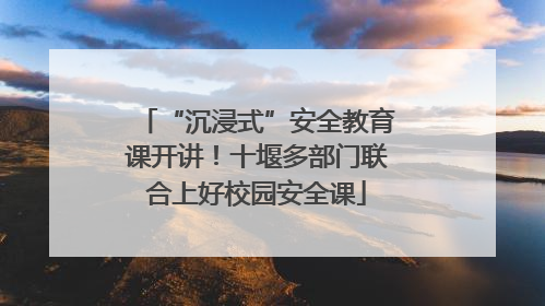 “沉浸式”安全教育课开讲！十堰多部门联合上好校园安全课