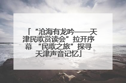 “沧海有龙吟——天津民歌赏读会”拉开序幕 “民歌之旅”探寻天津声音记忆