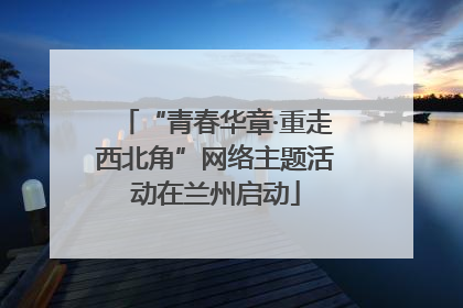 “青春华章·重走西北角”网络主题活动在兰州启动