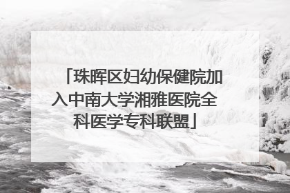 珠晖区妇幼保健院加入中南大学湘雅医院全科医学专科联盟