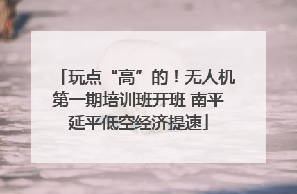 玩点“高”的！无人机第一期培训班开班 南平延平低空经济提速