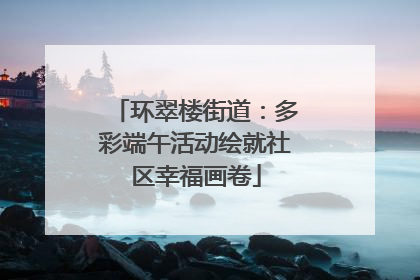 环翠楼街道：多彩端午活动绘就社区幸福画卷