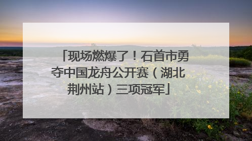 现场燃爆了！石首市勇夺中国龙舟公开赛（湖北荆州站）三项冠军