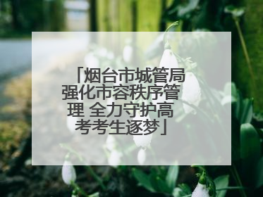 烟台市城管局强化市容秩序管理 全力守护高考考生逐梦