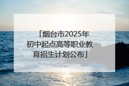 烟台市2025年初中起点高等职业教育招生计划公布