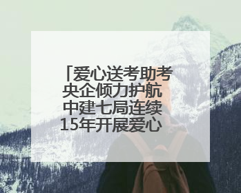 爱心送考助考 央企倾力护航 中建七局连续15年开展爱心送考助考活动