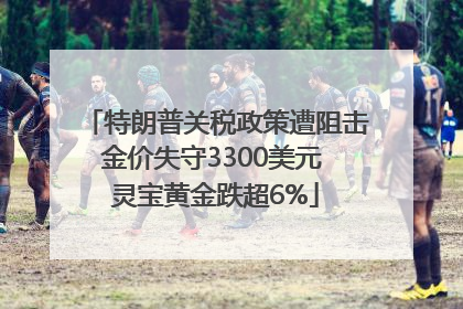 特朗普关税政策遭阻击金价失守3300美元 灵宝黄金跌超6%