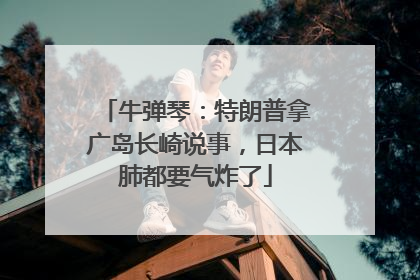 牛弹琴：特朗普拿广岛长崎说事，日本肺都要气炸了