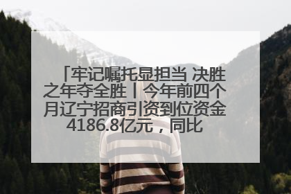 牢记嘱托显担当 决胜之年夺全胜丨今年前四个月辽宁招商引资到位资金4186.8亿元，同比增长17.4%