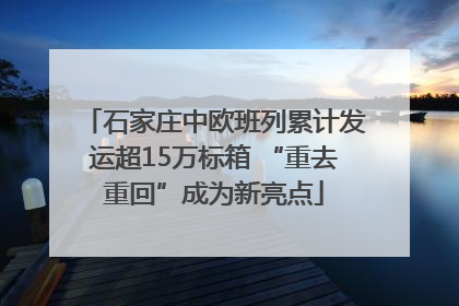 石家庄中欧班列累计发运超15万标箱 “重去重回”成为新亮点
