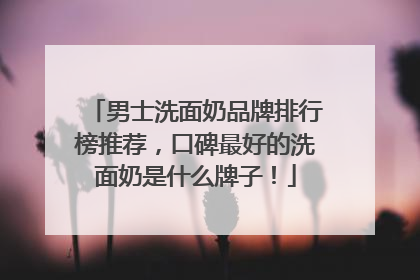 男士洗面奶品牌排行榜推荐，口碑最好的洗面奶是什么牌子！