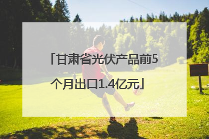 甘肃省光伏产品前5个月出口1.4亿元