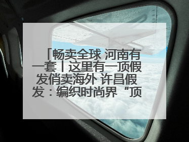 畅卖全球 河南有一套丨这里有一顶假发俏卖海外 许昌假发：编织时尚界“顶上艺术”