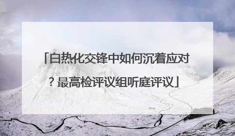 白热化交锋中如何沉着应对？最高检评议组听庭评议