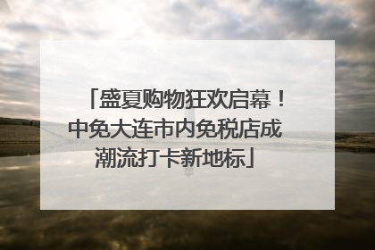 盛夏购物狂欢启幕！中免大连市内免税店成潮流打卡新地标