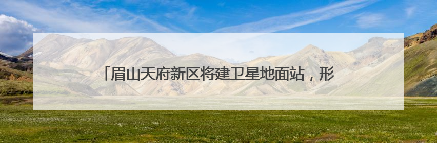 眉山天府新区将建卫星地面站，形成“研发-运营-应用”闭环生态