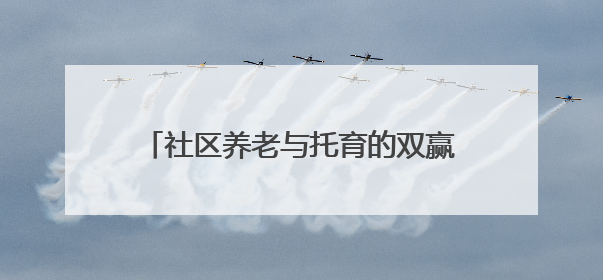 社区养老与托育的双赢探索——“共享奶奶”与孩童的“朝夕相伴”