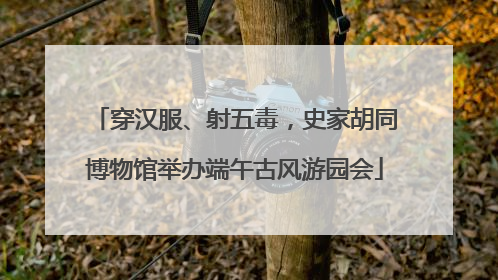 穿汉服、射五毒，史家胡同博物馆举办端午古风游园会