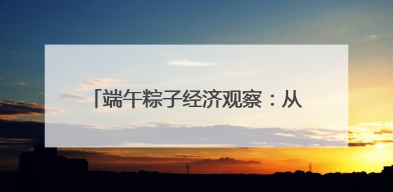 端午粽子经济观察：从渠道裂变到健康出海，传统节令食品转型突围