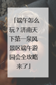 端午怎么玩？济南天下第一泉风景区端午游园会全攻略来了