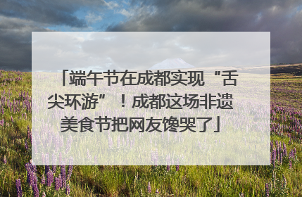 端午节在成都实现“舌尖环游”！成都这场非遗美食节把网友馋哭了