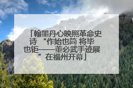 翰墨丹心映照革命史诗 “作始也简 将毕也钜——董必武手迹展”在福州开幕
