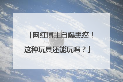 网红博主自曝患癌！这种玩具还能玩吗？