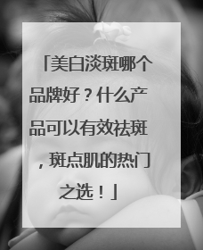 美白淡斑哪个品牌好？什么产品可以有效祛斑，斑点肌的热门之选！