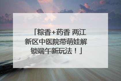 粽香+药香 两江新区中医院带萌娃解锁端午新玩法！