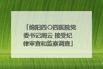 绵阳四〇四医院党委书记周云 接受纪律审查和监察调查