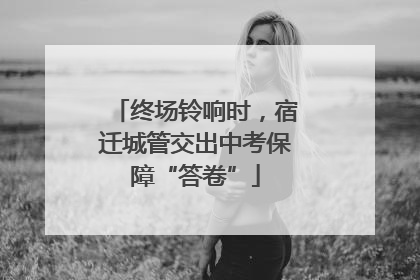 终场铃响时，宿迁城管交出中考保障“答卷”