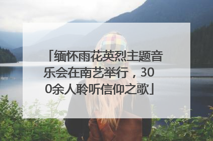 缅怀雨花英烈主题音乐会在南艺举行，300余人聆听信仰之歌