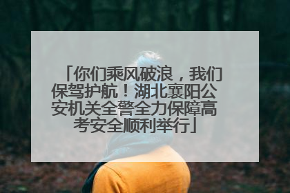 你们乘风破浪，我们保驾护航！湖北襄阳公安机关全警全力保障高考安全顺利举行