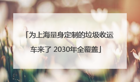 为上海量身定制的垃圾收运车来了 2030年全覆盖