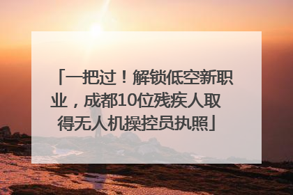 一把过！解锁低空新职业，成都10位残疾人取得无人机操控员执照