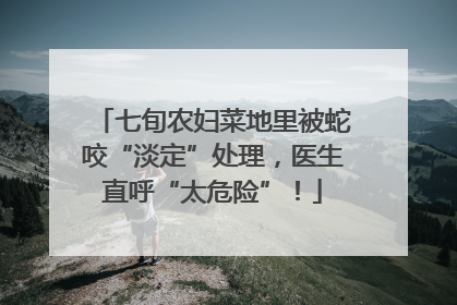 七旬农妇菜地里被蛇咬“淡定”处理，医生直呼“太危险”！