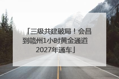 三级共建破局！会昌到赣州1小时黄金通道2027年通车