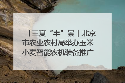三夏“丰”景｜北京市农业农村局举办玉米小麦智能农机装备推广“田间日”活动