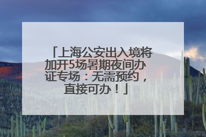 上海公安出入境将加开5场暑期夜间办证专场：无需预约，直接可办！