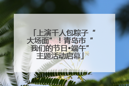 上演千人包粽子“大场面”！青岛市“我们的节日•端午”主题活动启幕