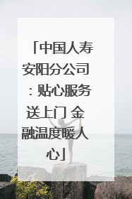 中国人寿安阳分公司：贴心服务送上门 金融温度暖人心