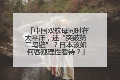 中国双航母同时在太平洋，还“突破第二岛链”？日本该如何客观理性看待？