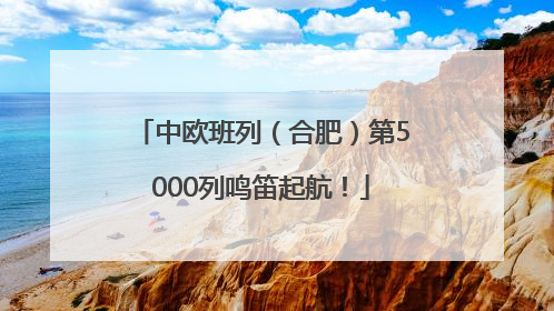 中欧班列（合肥）第5000列鸣笛起航！