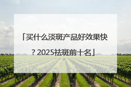 买什么淡斑产品好效果快？2025祛斑前十名