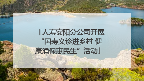 人寿安阳分公司开展“国寿义诊进乡村 健康消保惠民生”活动