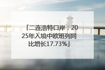 二连浩特口岸：2025年入境中欧班列同比增长17.73%
