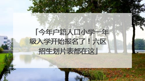 今年户籍人口小学一年级入学开始报名了！六区招生划片表都在这